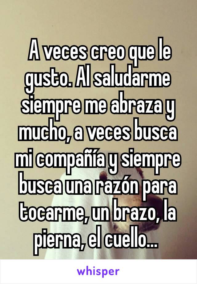  A veces creo que le gusto. Al saludarme siempre me abraza y mucho, a veces busca mi compañía y siempre busca una razón para tocarme, un brazo, la pierna, el cuello... 