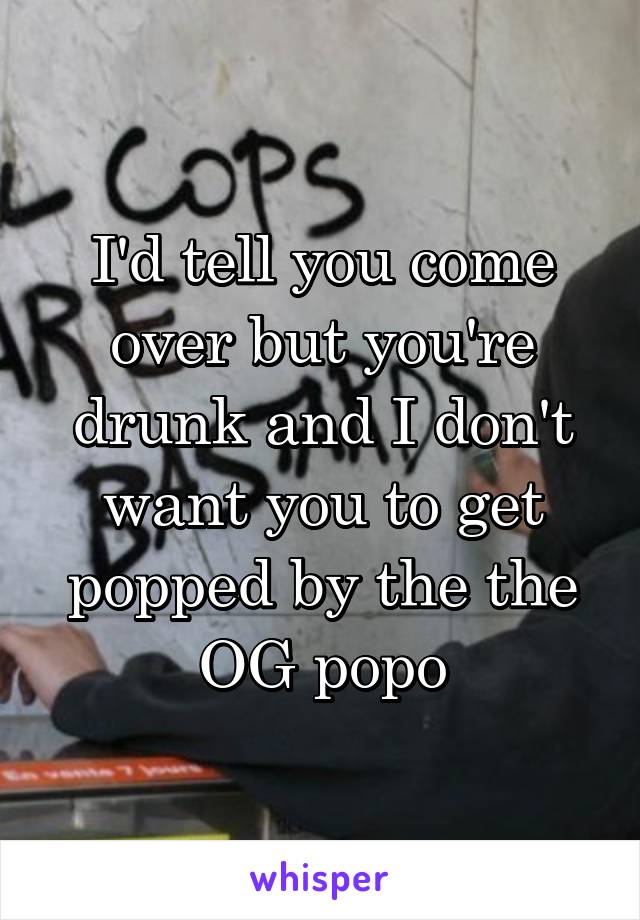 I'd tell you come over but you're drunk and I don't want you to get popped by the the OG popo