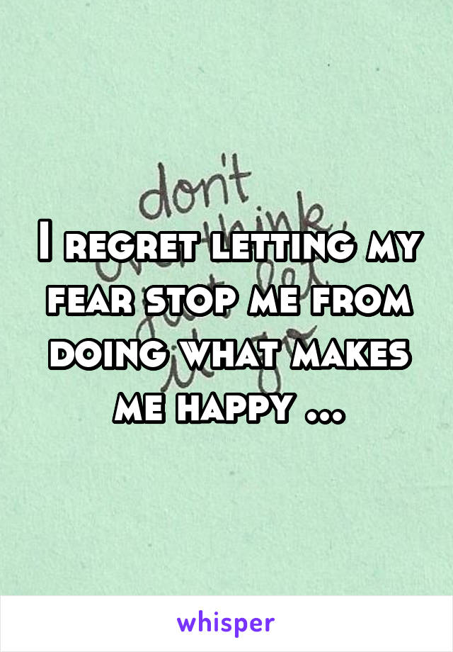 I regret letting my fear stop me from doing what makes me happy ...