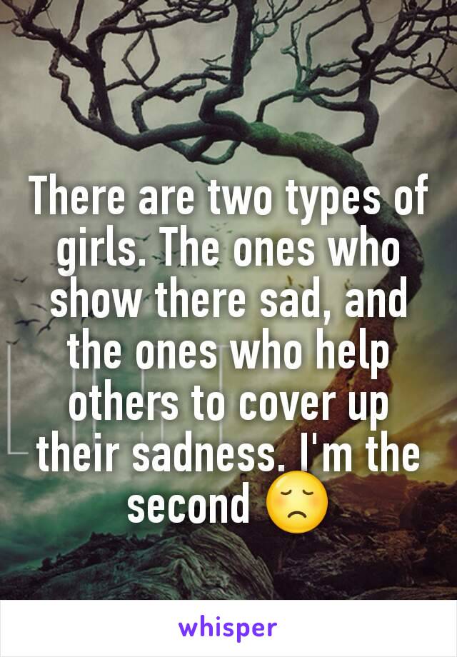There are two types of girls. The ones who show there sad, and the ones who help others to cover up their sadness. I'm the second 😞