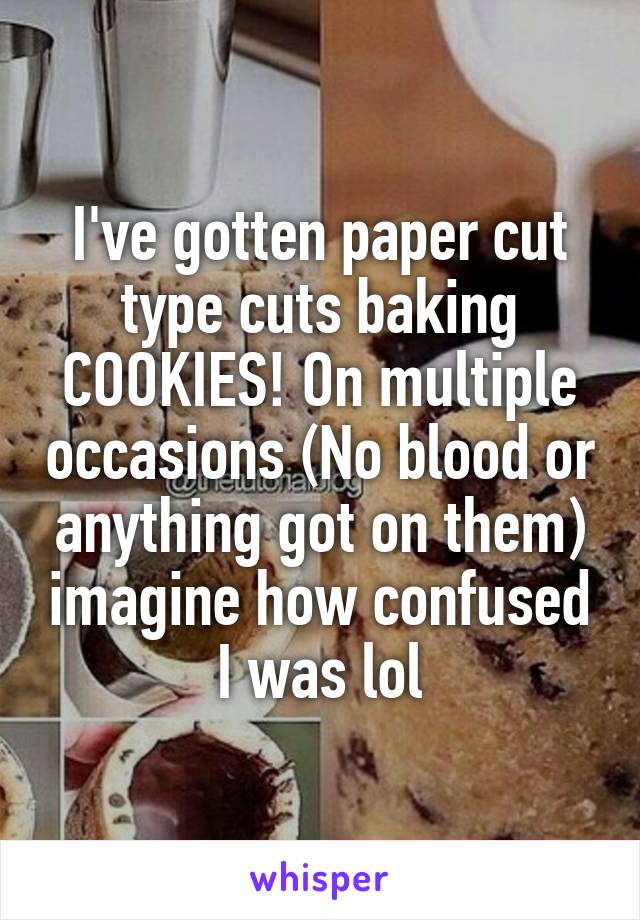 I've gotten paper cut type cuts baking COOKIES! On multiple occasions (No blood or anything got on them) imagine how confused I was lol