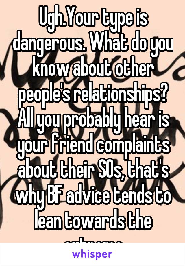 Ugh.Your type is dangerous. What do you know about other people's relationships? All you probably hear is your friend complaints about their SOs, that's why BF advice tends to lean towards the extreme