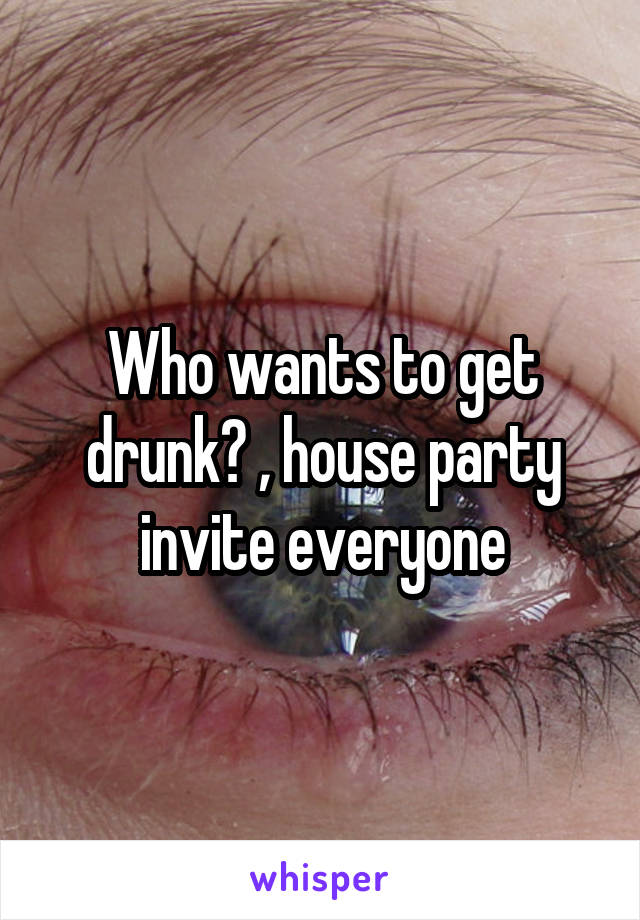 Who wants to get drunk? , house party invite everyone