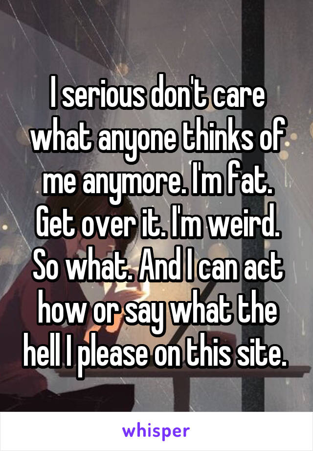 I serious don't care what anyone thinks of me anymore. I'm fat. Get over it. I'm weird. So what. And I can act how or say what the hell I please on this site. 