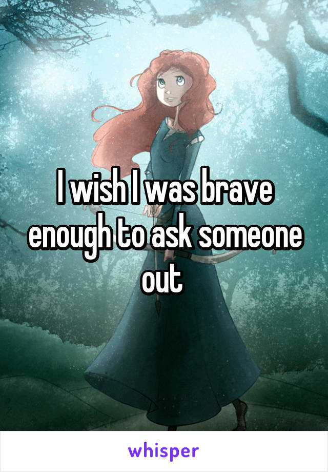 I wish I was brave enough to ask someone out 
