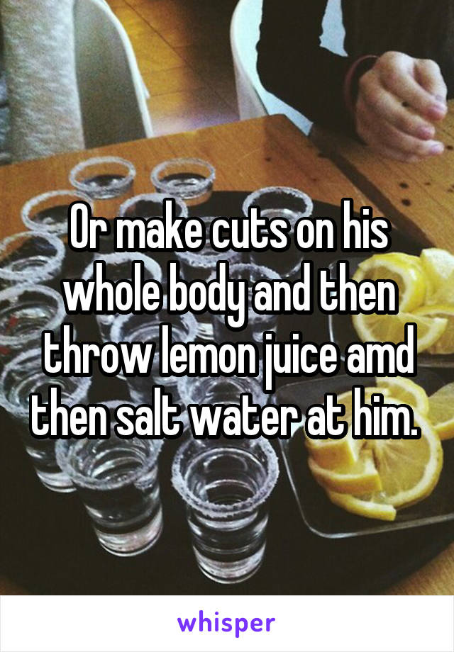 Or make cuts on his whole body and then throw lemon juice amd then salt water at him. 