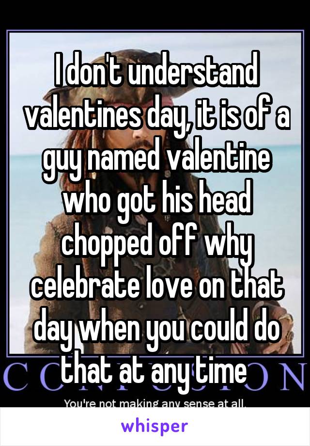 I don't understand valentines day, it is of a guy named valentine who got his head chopped off why celebrate love on that day when you could do that at any time 