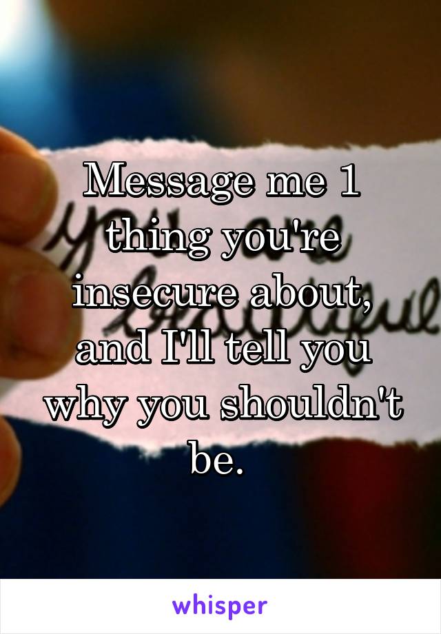 Message me 1 thing you're insecure about, and I'll tell you why you shouldn't be. 