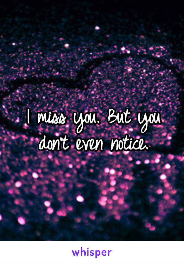I miss you. But you don't even notice.