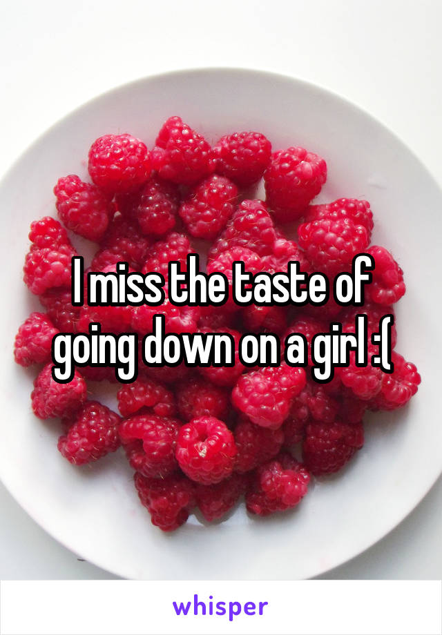 I miss the taste of going down on a girl :(