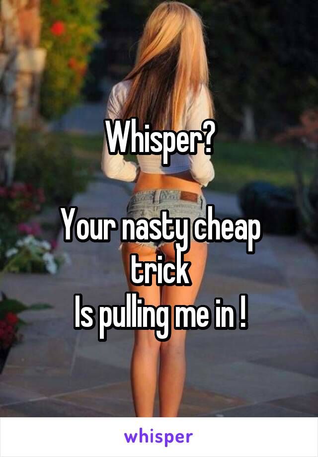 Whisper?

Your nasty cheap trick
Is pulling me in !