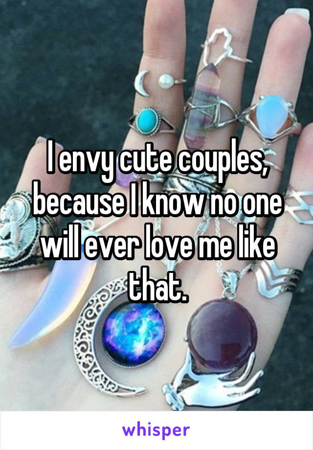 I envy cute couples, because I know no one will ever love me like that.
