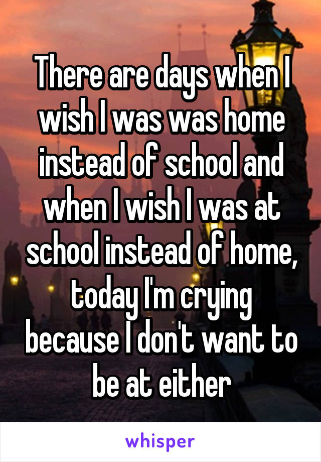 There are days when I wish I was was home instead of school and when I wish I was at school instead of home, today I'm crying because I don't want to be at either