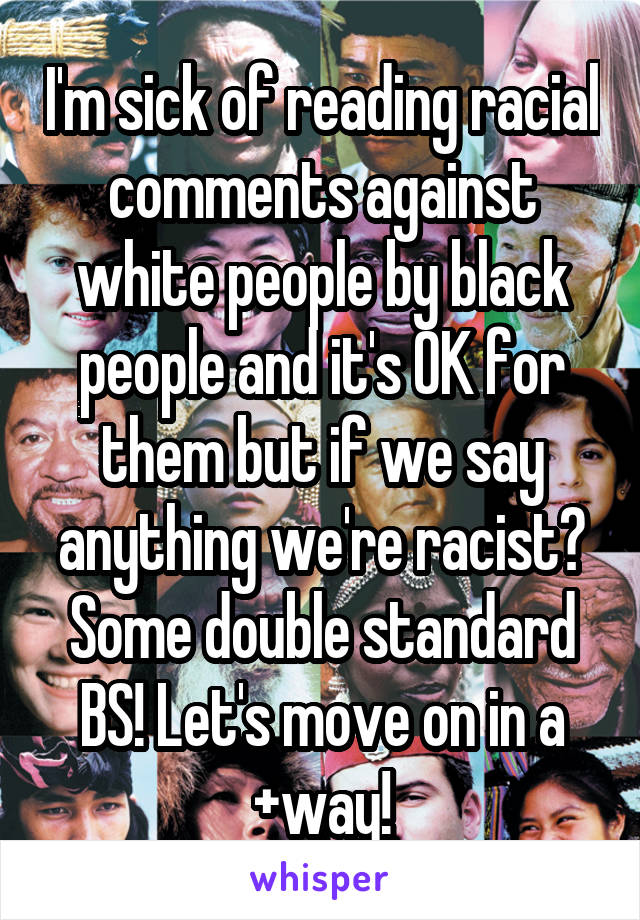 I'm sick of reading racial comments against white people by black people and it's OK for them but if we say anything we're racist? Some double standard BS! Let's move on in a +way!
