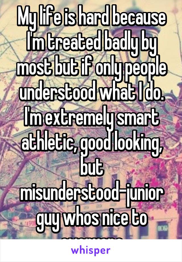 My life is hard because I'm treated badly by most but if only people understood what I do.
I'm extremely smart athletic, good looking, but misunderstood-junior guy whos nice to everyone