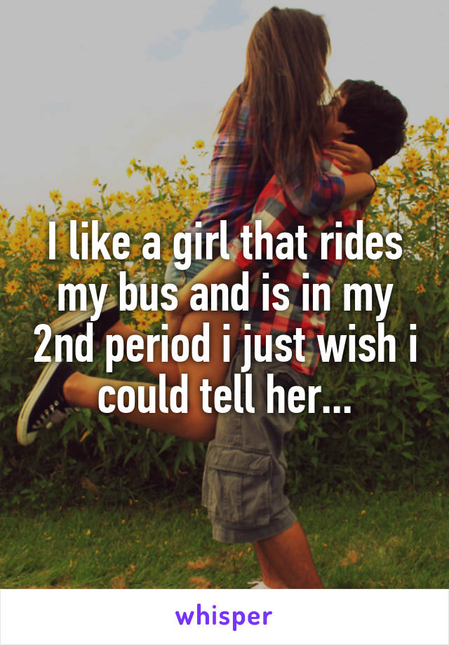 I like a girl that rides my bus and is in my 2nd period i just wish i could tell her...