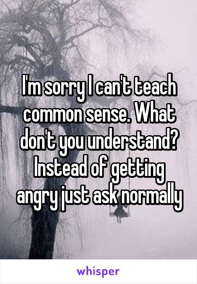 I'm sorry I can't teach common sense. What don't you understand? Instead of getting angry just ask normally