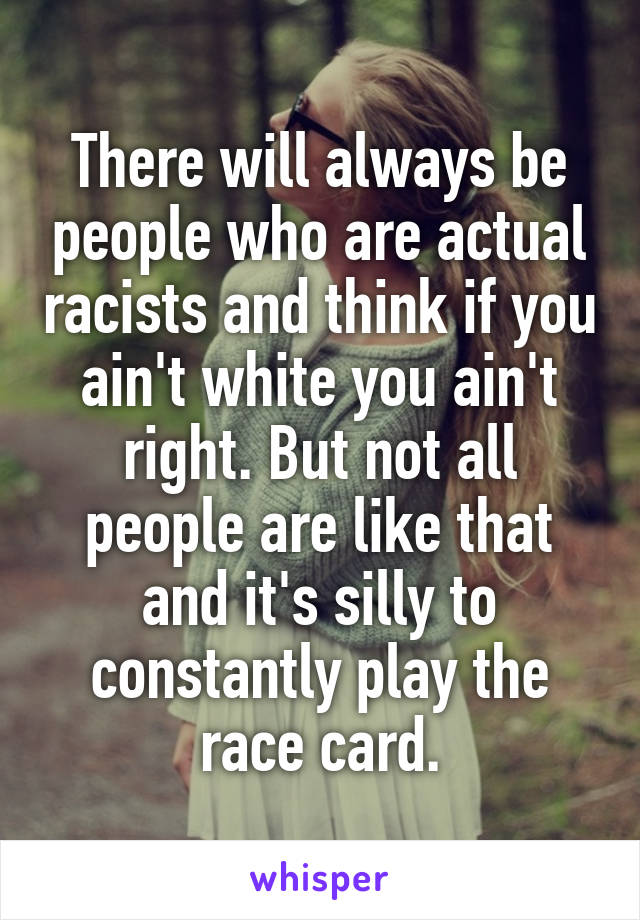 There will always be people who are actual racists and think if you ain't white you ain't right. But not all people are like that and it's silly to constantly play the race card.