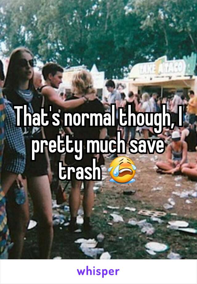 That's normal though, I pretty much save trash 😭