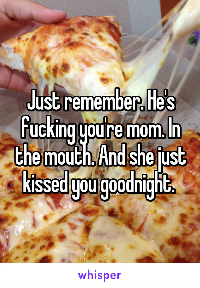 Just remember. He's fucking you're mom. In the mouth. And she just kissed you goodnight. 