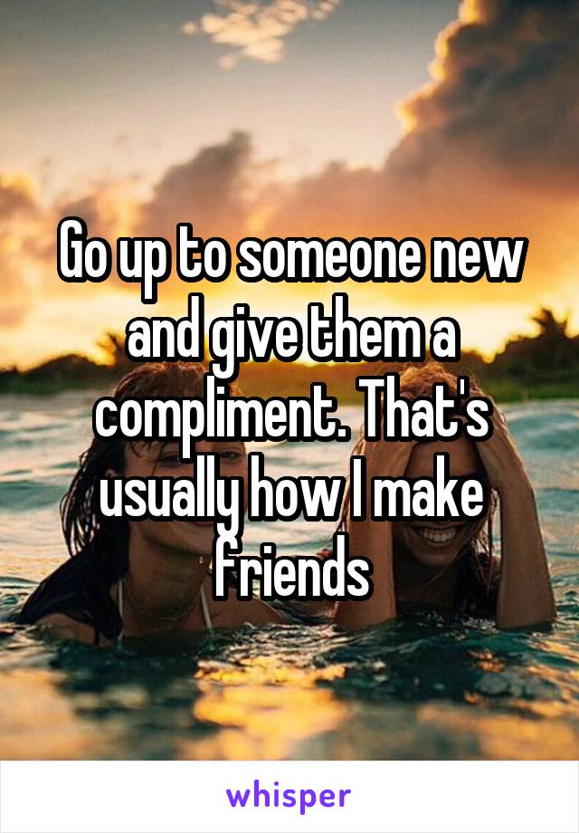 Go up to someone new and give them a compliment. That's usually how I make friends