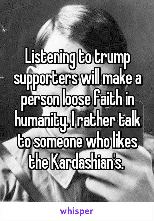 Listening to trump supporters will make a person loose faith in humanity. I rather talk to someone who likes the Kardashian's. 