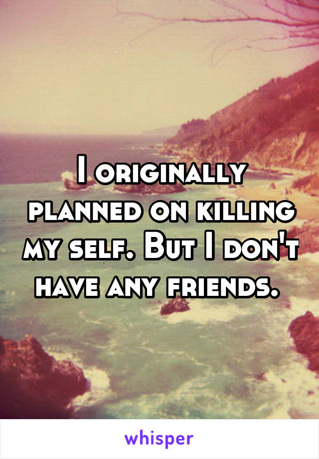 I originally planned on killing my self. But I don't have any friends. 