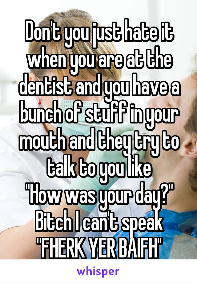 Don't you just hate it when you are at the dentist and you have a bunch of stuff in your mouth and they try to talk to you like
"How was your day?"
Bitch I can't speak
"FHERK YER BAIFH"