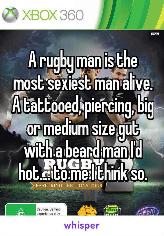 A rugby man is the most sexiest man alive. A tattooed, piercing, big or medium size gut with a beard man I'd hot.... to me I think so.
