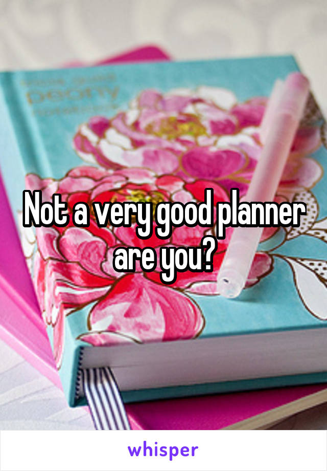 Not a very good planner are you?