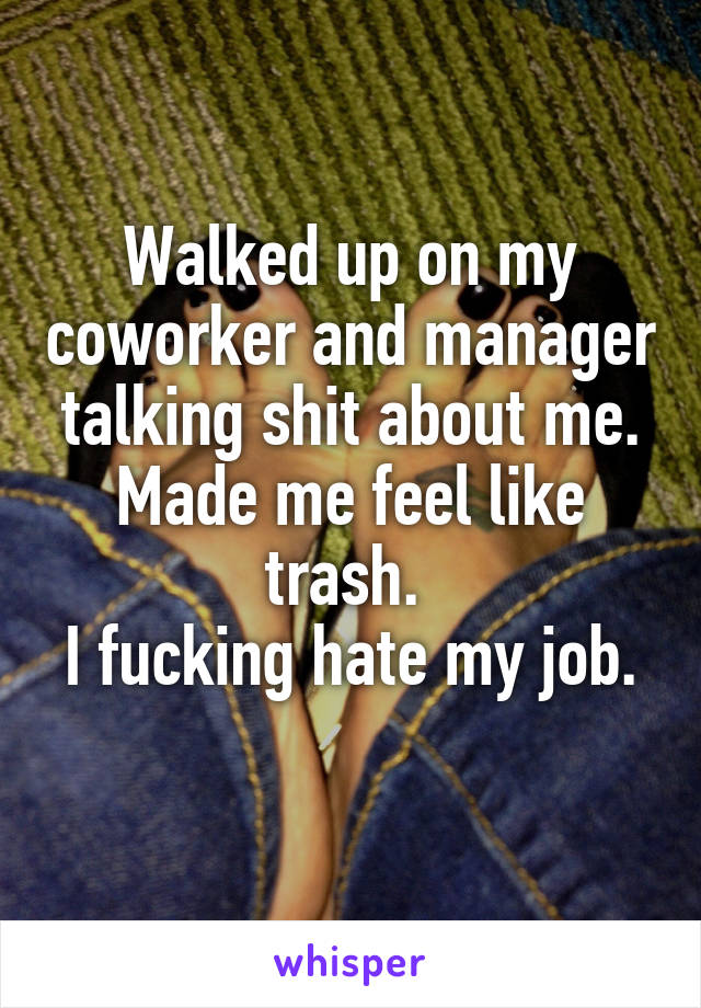Walked up on my coworker and manager talking shit about me. Made me feel like trash. 
I fucking hate my job. 