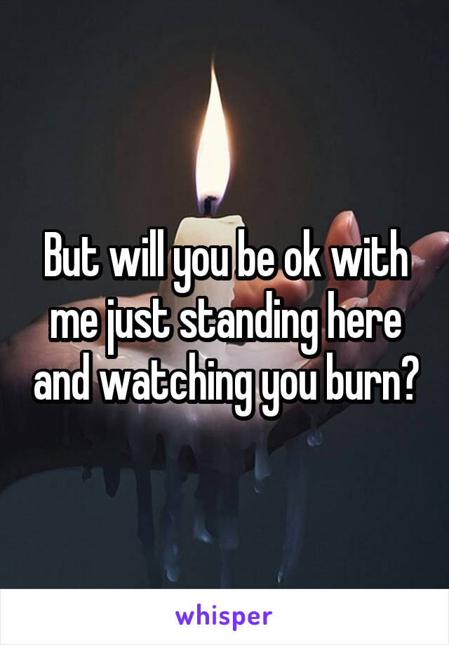 But will you be ok with me just standing here and watching you burn?