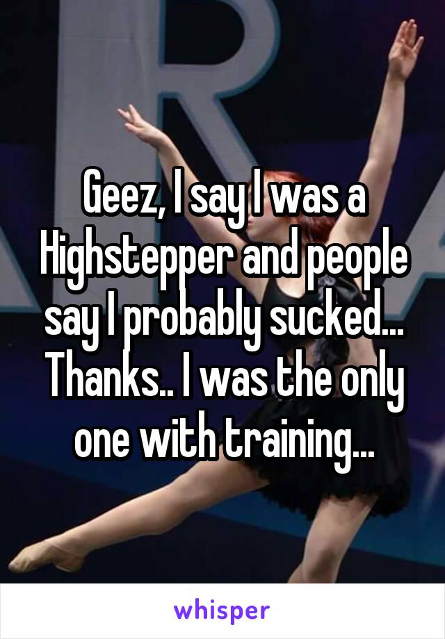 Geez, I say I was a Highstepper and people say I probably sucked... Thanks.. I was the only one with training...