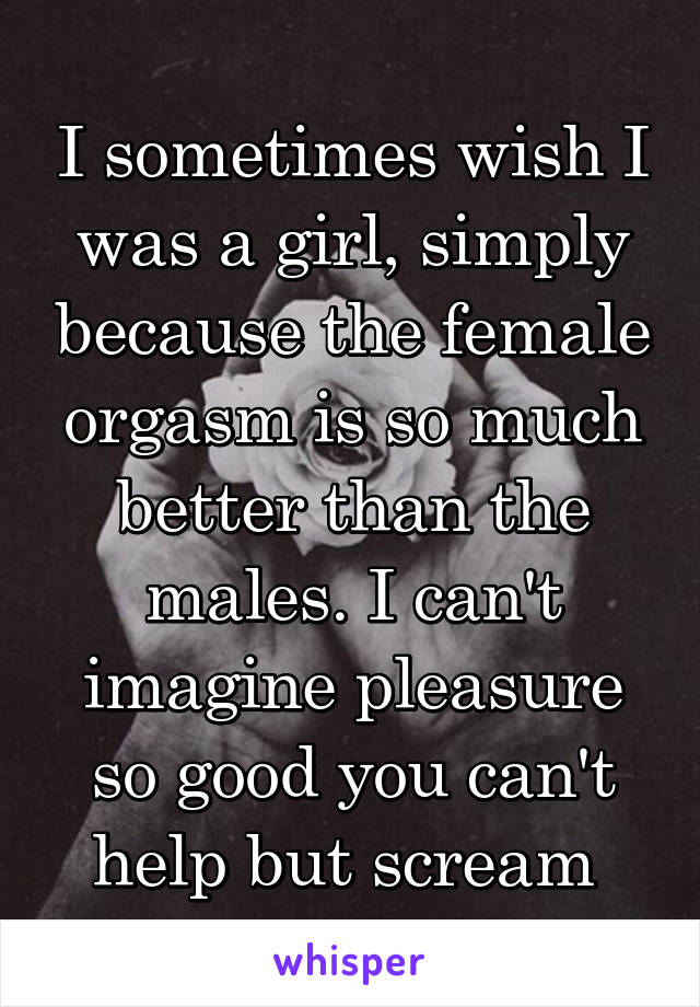 I sometimes wish I was a girl, simply because the female orgasm is so much better than the males. I can't imagine pleasure so good you can't help but scream 