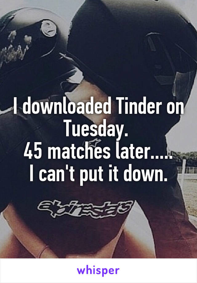 I downloaded Tinder on Tuesday. 
45 matches later.....
I can't put it down.
