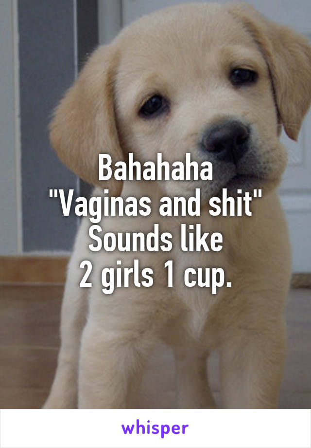 Bahahaha
"Vaginas and shit"
Sounds like
2 girls 1 cup.