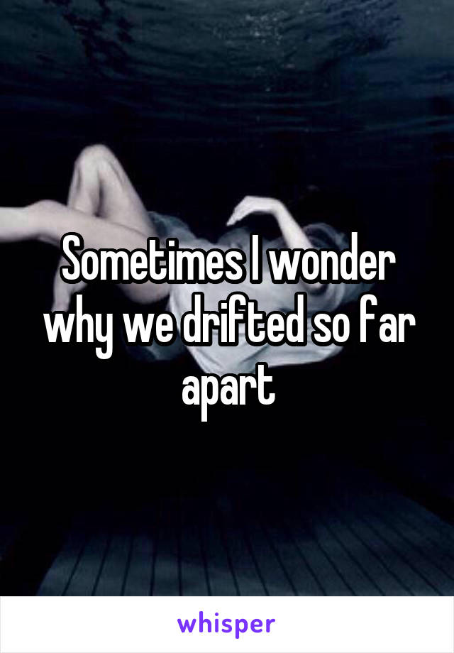 Sometimes I wonder why we drifted so far apart