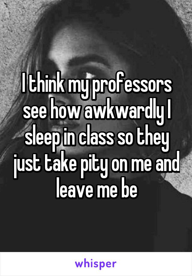 I think my professors see how awkwardly I sleep in class so they just take pity on me and leave me be