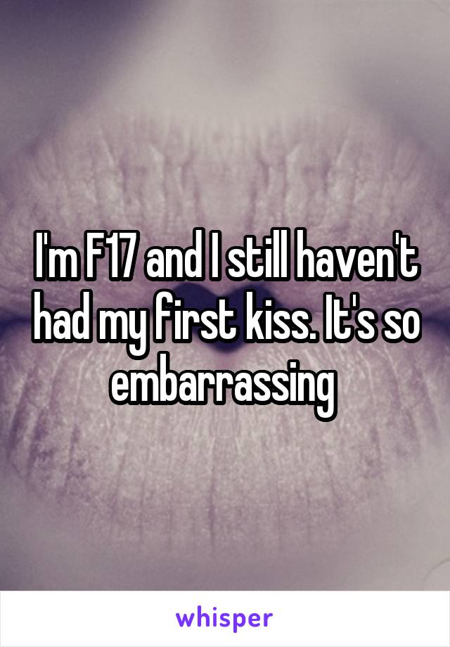 I'm F17 and I still haven't had my first kiss. It's so embarrassing 