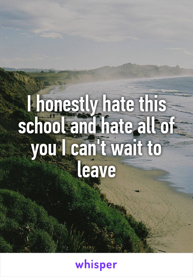 I honestly hate this school and hate all of you I can't wait to leave