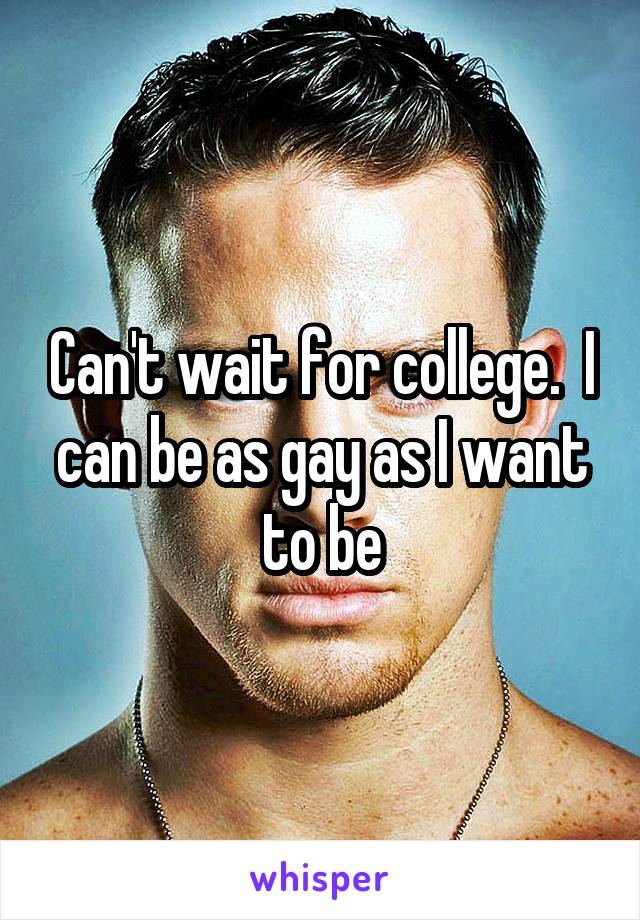 Can't wait for college.  I can be as gay as I want to be