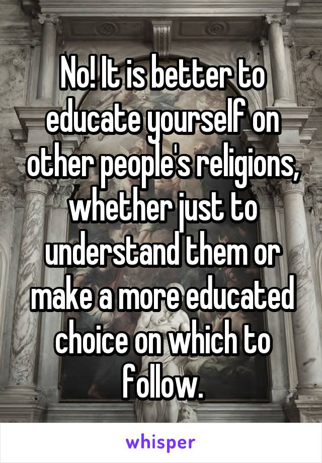 No! It is better to educate yourself on other people's religions, whether just to understand them or make a more educated choice on which to follow.