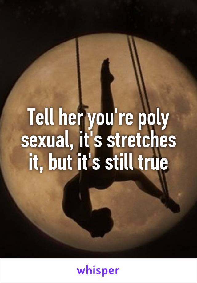 Tell her you're poly sexual, it's stretches it, but it's still true