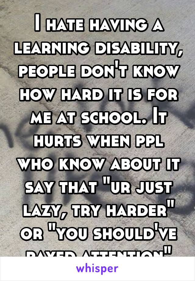 I hate having a learning disability, people don't know how hard it is for me at school. It hurts when ppl who know about it say that "ur just lazy, try harder" or "you should've payed attention"