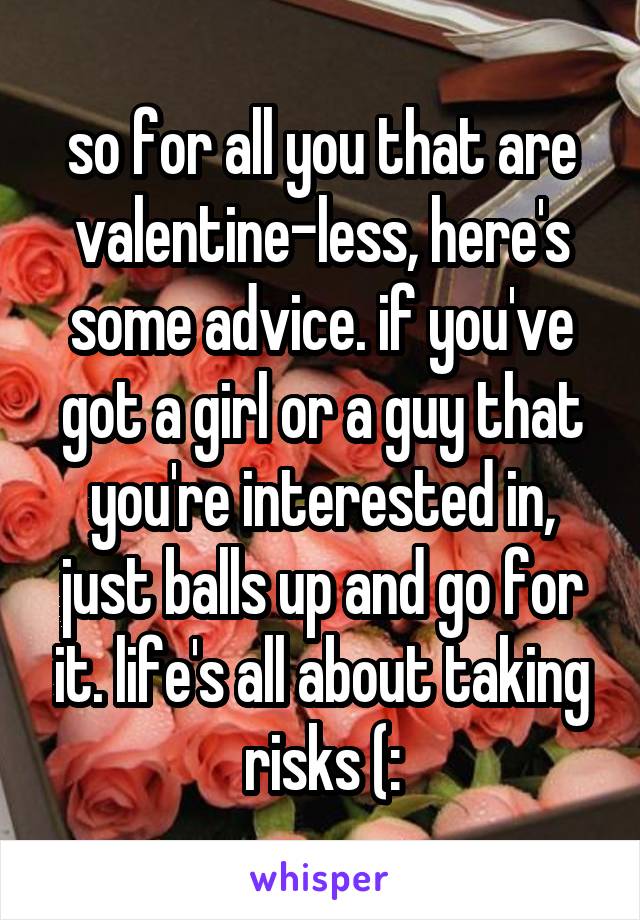 so for all you that are valentine-less, here's some advice. if you've got a girl or a guy that you're interested in, just balls up and go for it. life's all about taking risks (: