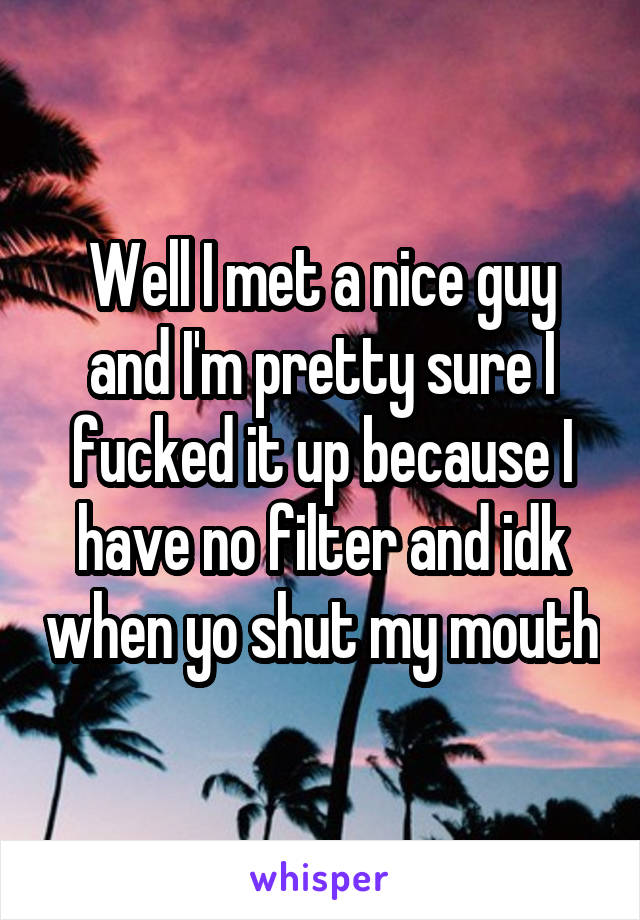 Well I met a nice guy and I'm pretty sure I fucked it up because I have no filter and idk when yo shut my mouth