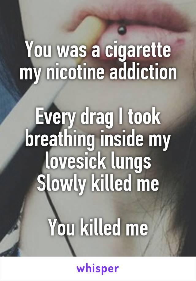 You was a cigarette my nicotine addiction

Every drag I took breathing inside my lovesick lungs
Slowly killed me

You killed me