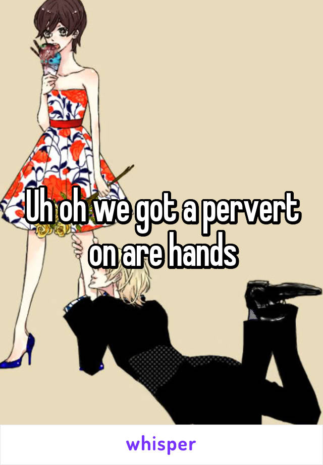 Uh oh we got a pervert on are hands