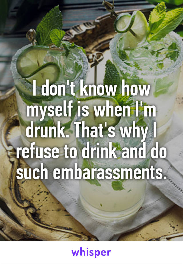 I don't know how myself is when I'm drunk. That's why I refuse to drink and do such embarassments.
