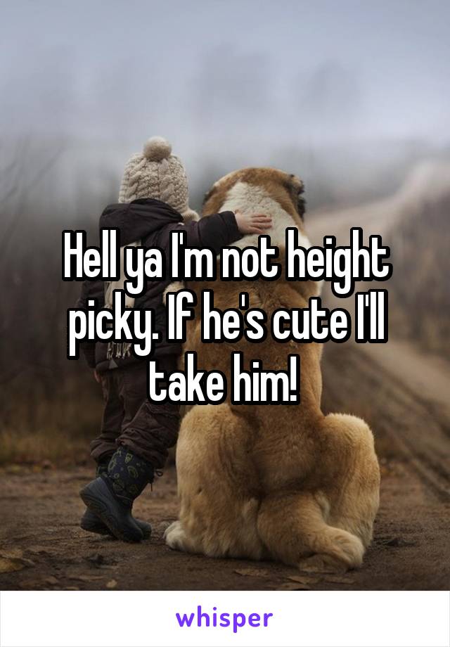 Hell ya I'm not height picky. If he's cute I'll take him! 